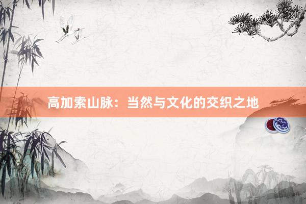 高加索山脉:当然与文化的交织之地